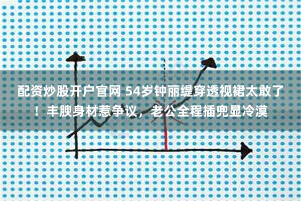 配资炒股开户官网 54岁钟丽缇穿透视裙太敢了！丰腴身材惹争议，老公全程插兜显冷漠