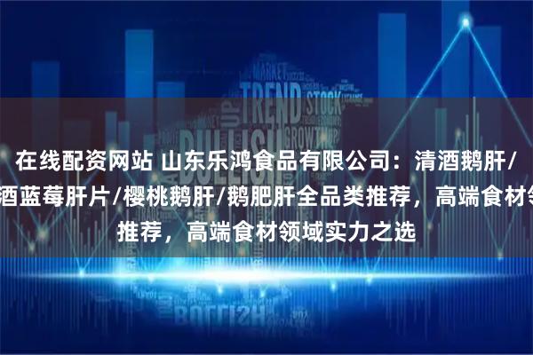 在线配资网站 山东乐鸿食品有限公司：清酒鹅肝/鹅肥肝酱/红酒蓝莓肝片/樱桃鹅肝/鹅肥肝全品类推荐，高端食材领域实力之选
