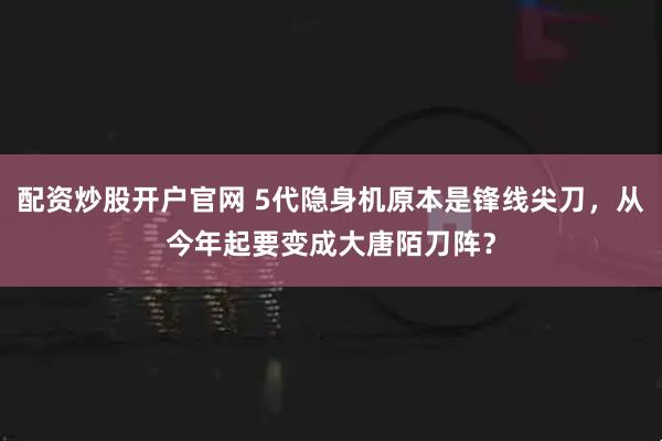 配资炒股开户官网 5代隐身机原本是锋线尖刀，从今年起要变成大唐陌刀阵？