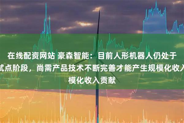 在线配资网站 豪森智能：目前人形机器人仍处于示范试点阶段，尚需产品技术不断完善才能产生规模化收入贡献
