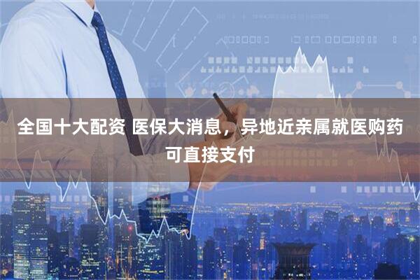 全国十大配资 医保大消息，异地近亲属就医购药可直接支付