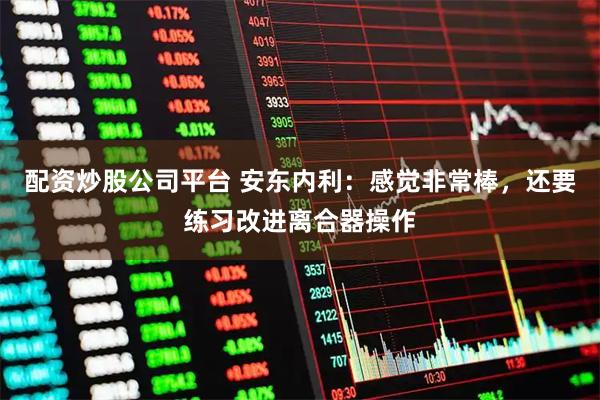 配资炒股公司平台 安东内利：感觉非常棒，还要练习改进离合器操作