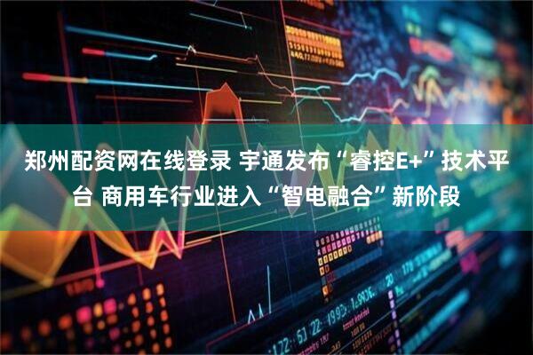 郑州配资网在线登录 宇通发布“睿控E+”技术平台 商用车行业进入“智电融合”新阶段