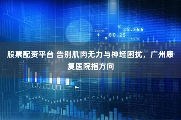 股票配资平台 告别肌肉无力与神经困扰，广州康复医院指方向