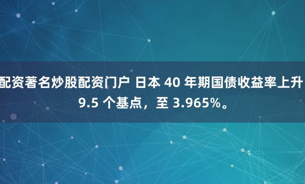 配资著名炒股配资门户 日本 40 年期国债收益率上升 9.5 个基点，至 3.965%。