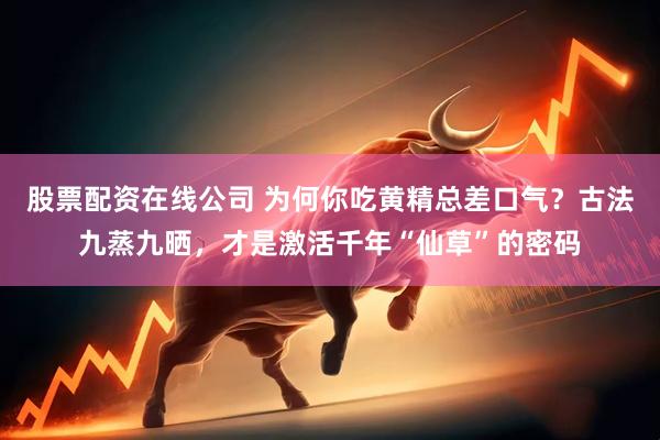 股票配资在线公司 为何你吃黄精总差口气？古法九蒸九晒，才是激活千年“仙草”的密码