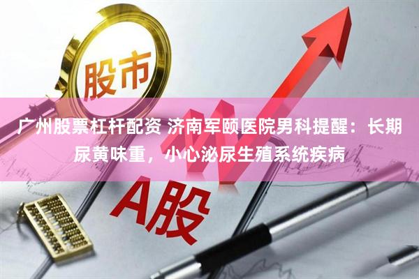广州股票杠杆配资 济南军颐医院男科提醒：长期尿黄味重，小心泌尿生殖系统疾病