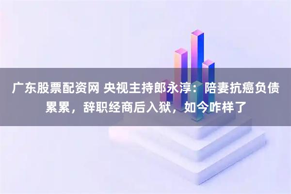 广东股票配资网 央视主持郎永淳：陪妻抗癌负债累累，辞职经商后入狱，如今咋样了