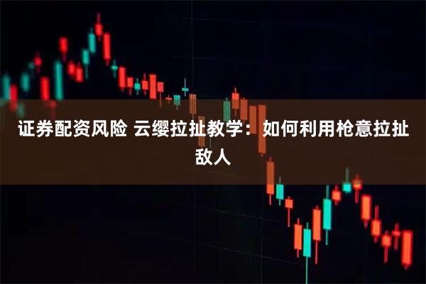 证券配资风险 云缨拉扯教学：如何利用枪意拉扯敌人