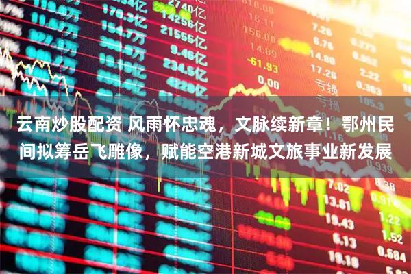 云南炒股配资 风雨怀忠魂，文脉续新章！鄂州民间拟筹岳飞雕像，赋能空港新城文旅事业新发展