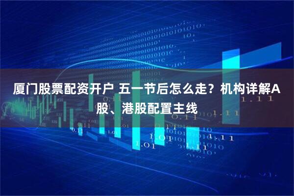 厦门股票配资开户 五一节后怎么走？机构详解A股、港股配置主线