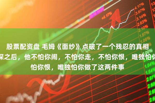 股票配资盘 毛姆《面纱》点破了一个残忍的真相：男人伤你最深之后，他不怕你闹，不怕你走，不怕你恨，唯独怕你做了这两件事