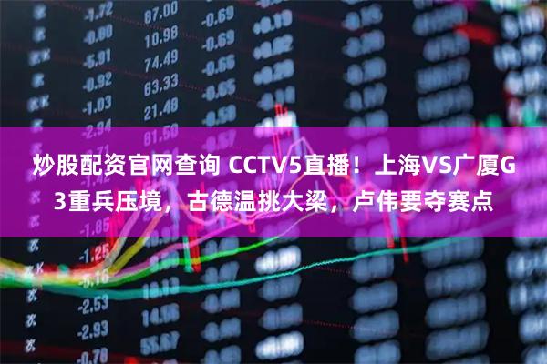 炒股配资官网查询 CCTV5直播！上海VS广厦G3重兵压境，古德温挑大梁，卢伟要夺赛点