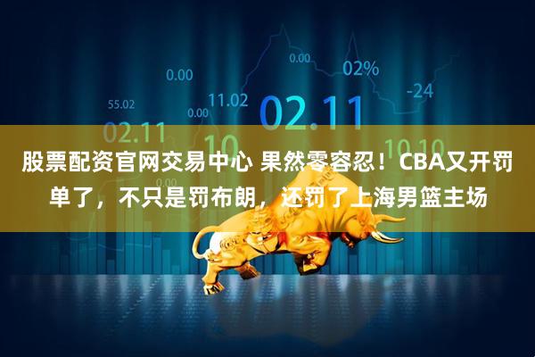 股票配资官网交易中心 果然零容忍！CBA又开罚单了，不只是罚布朗，还罚了上海男篮主场