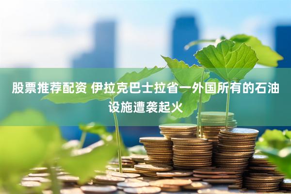 股票推荐配资 伊拉克巴士拉省一外国所有的石油设施遭袭起火