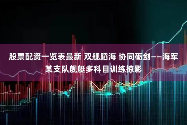 股票配资一览表最新 双舰蹈海 协同砺剑——海军某支队舰艇多科目训练掠影