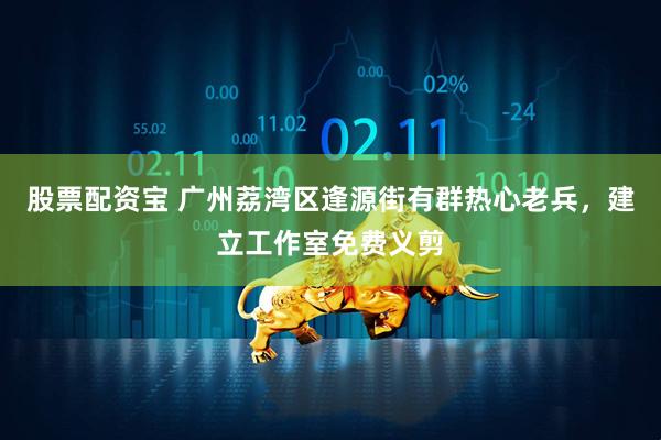 股票配资宝 广州荔湾区逢源街有群热心老兵，建立工作室免费义剪