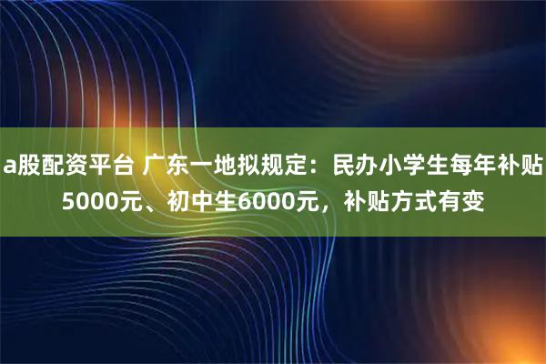 a股配资平台 广东一地拟规定：民办小学生每年补贴5000元、初中生6000元，补贴方式有变