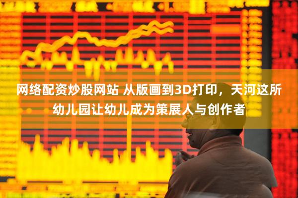 网络配资炒股网站 从版画到3D打印，天河这所幼儿园让幼儿成为策展人与创作者