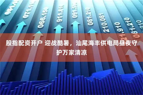 股指配资开户 迎战酷暑，汕尾海丰供电局昼夜守护万家清凉